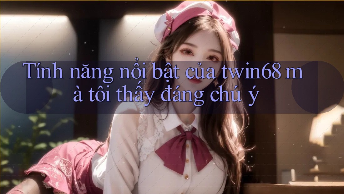 Tính năng nổi bật của twin68 mà tôi thấy đáng chú ý