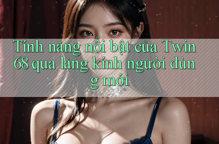 Tính năng nổi bật của Twin68 qua lăng kính người dùng mới