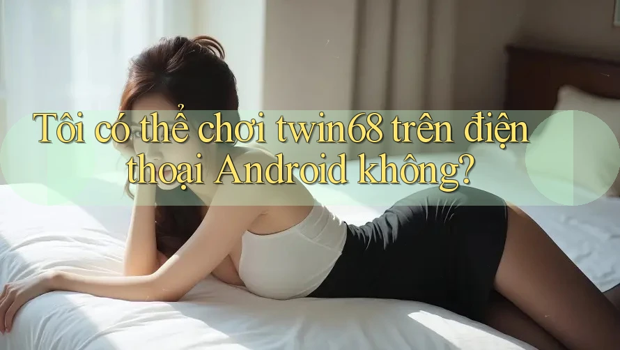 Tôi có thể chơi twin68 trên điện thoại Android không?