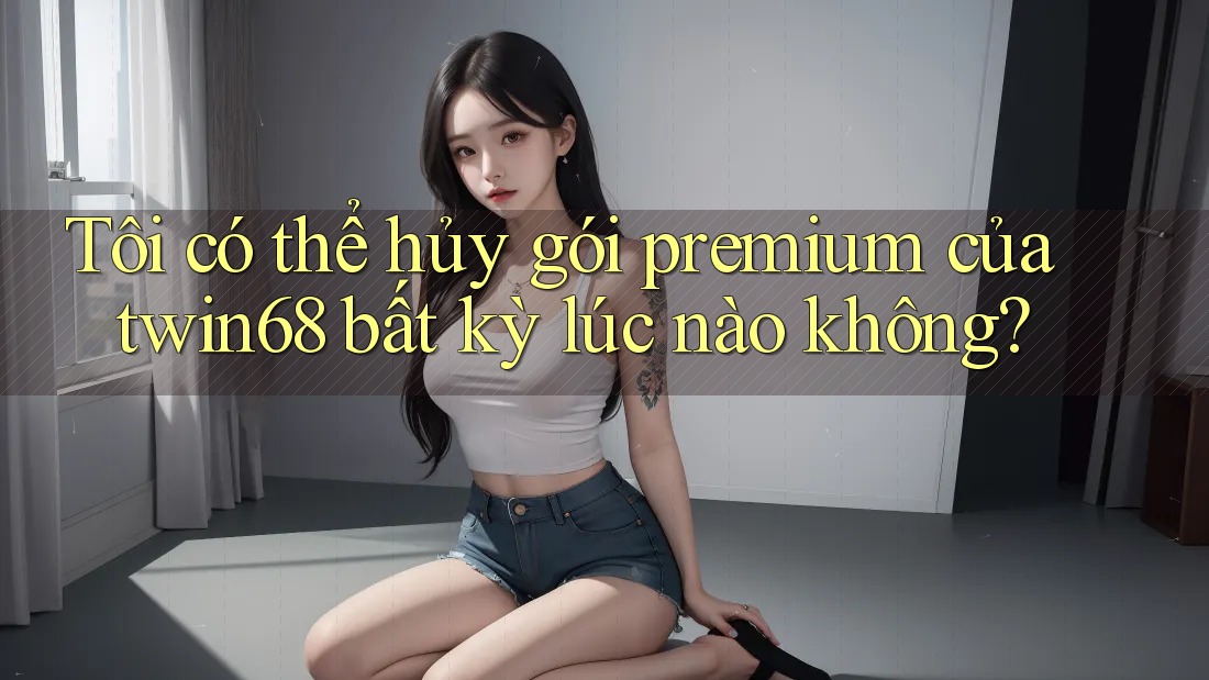 Tôi có thể hủy gói premium của twin68 bất kỳ lúc nào không? Tôi có thể hủy gói premium của twin68 bất kỳ lúc nào không?