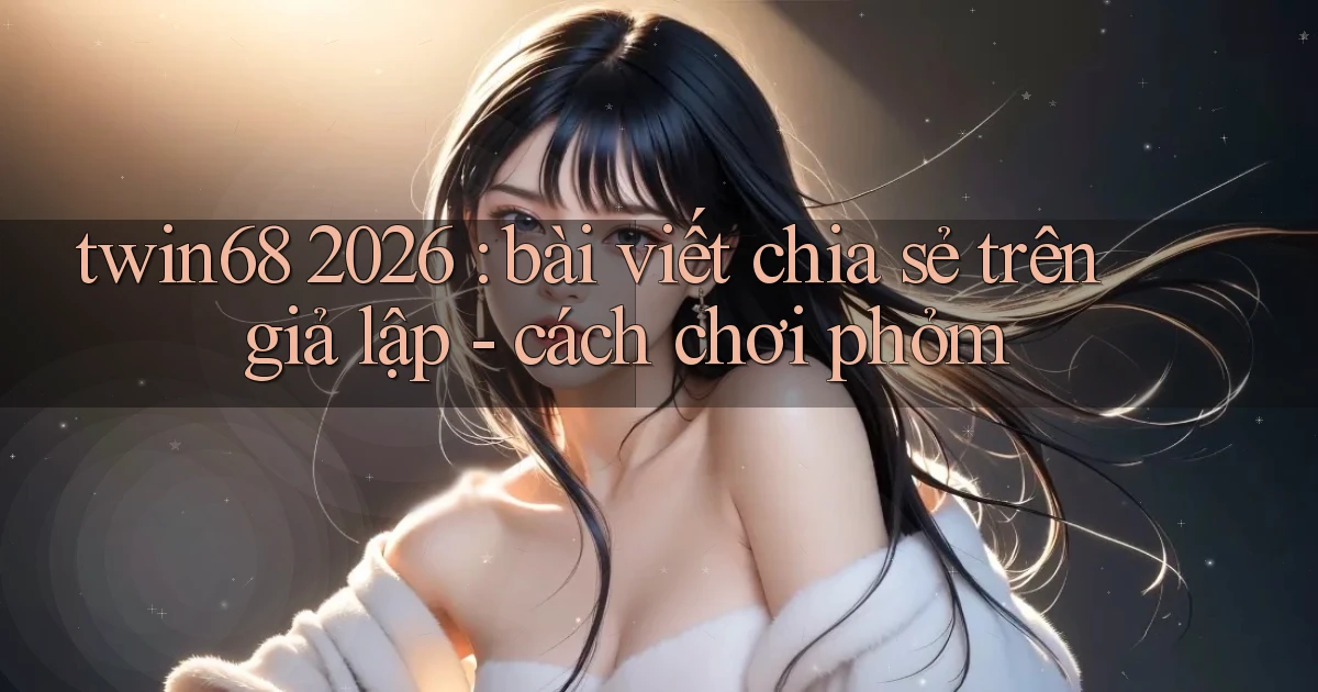 twin68 2026 bài viết chia sẻ trên giả lập   cách chơi phỏm