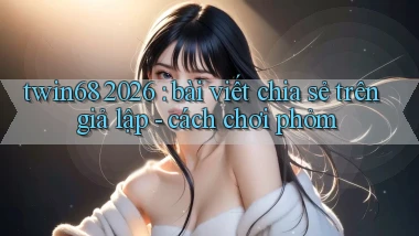 twin68 2026 bài viết chia sẻ trên giả lập   cách chơi phỏm
