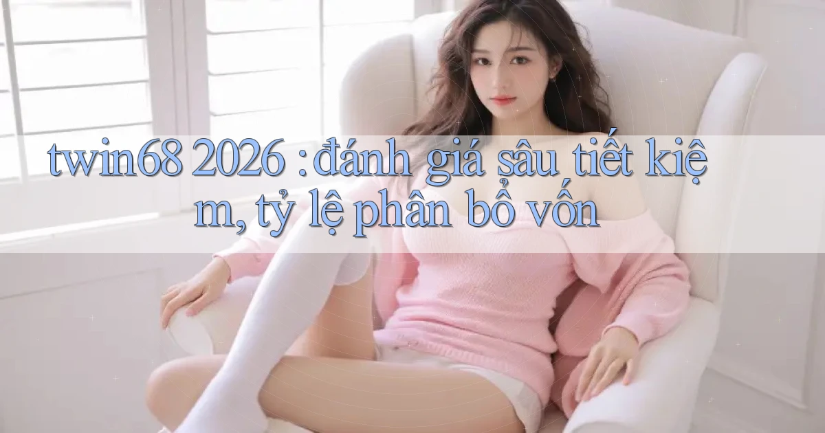 twin68 2026 đánh giá sâu tiết kiệm, tỷ lệ phân bổ vốn