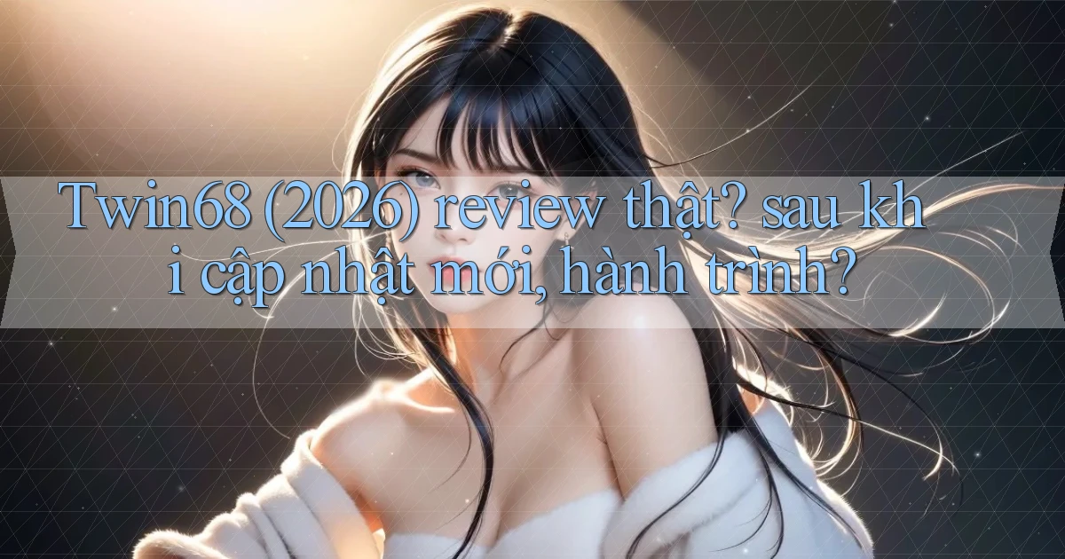 Twin68 (2026) review thật sau khi cập nhật mới, hành trình