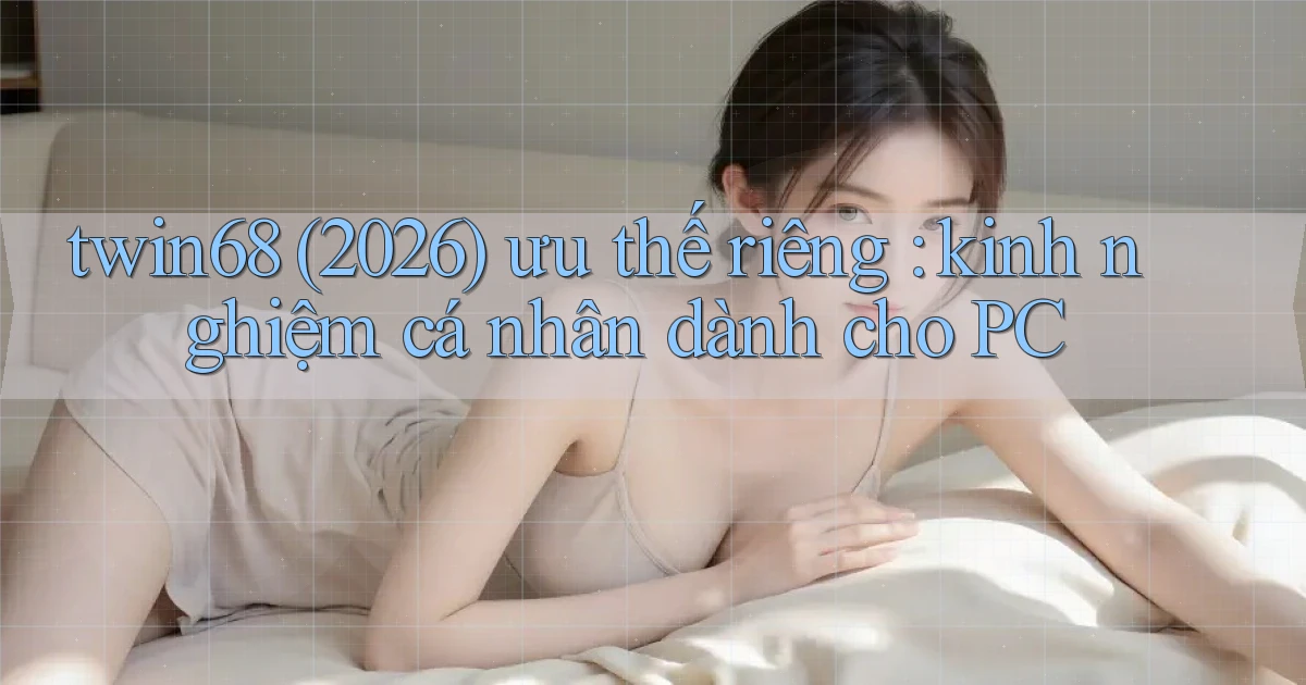 twin68 (2026) ưu thế riêng kinh nghiệm cá nhân dành cho PC