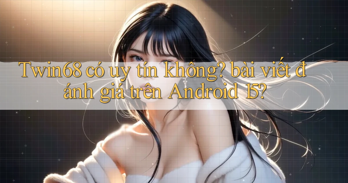 Twin68 có uy tín không bài viết đánh giá trên Android 15