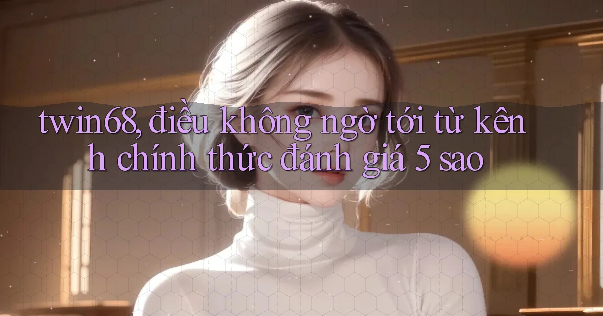twin68, điều không ngờ tới từ kênh chính thức đánh giá 5 sao