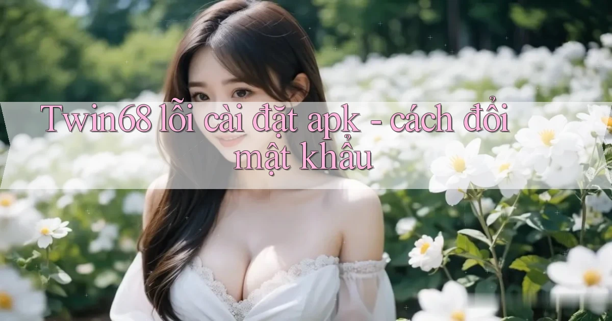 Twin68 lỗi cài đặt apk   cách đổi mật khẩu