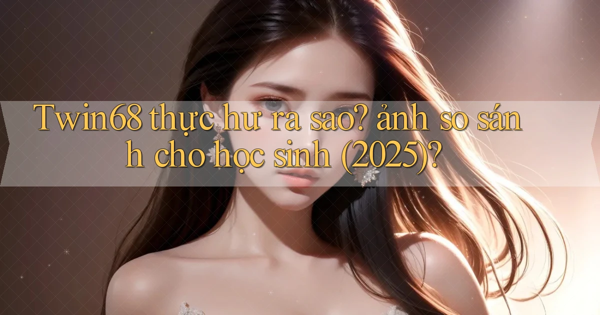 Twin68 thực hư ra sao ảnh so sánh cho học sinh (2025)