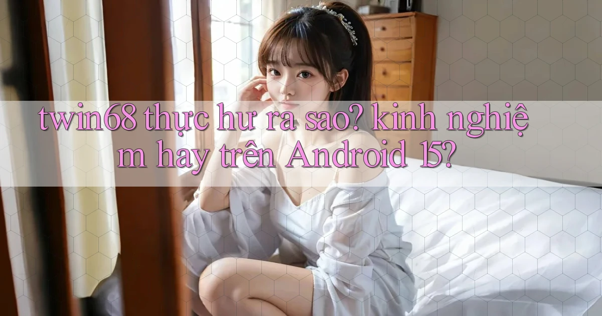 twin68 thực hư ra sao kinh nghiệm hay trên Android 15