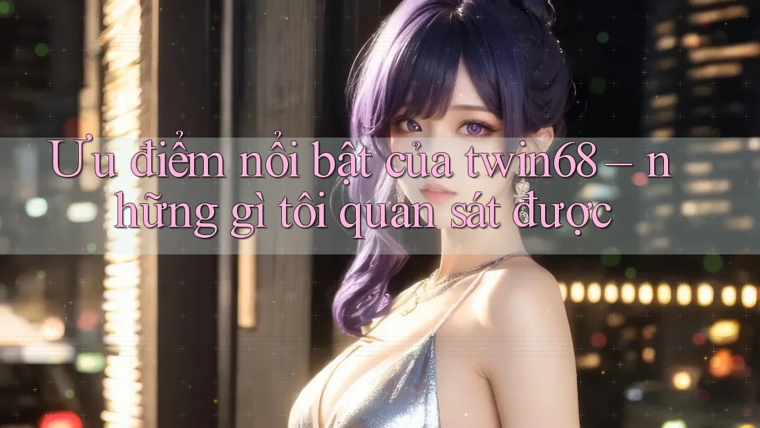 Ưu điểm nổi bật của twin68 – những gì tôi quan sát được Ưu điểm nổi bật của twin68 – những gì tôi quan sát được