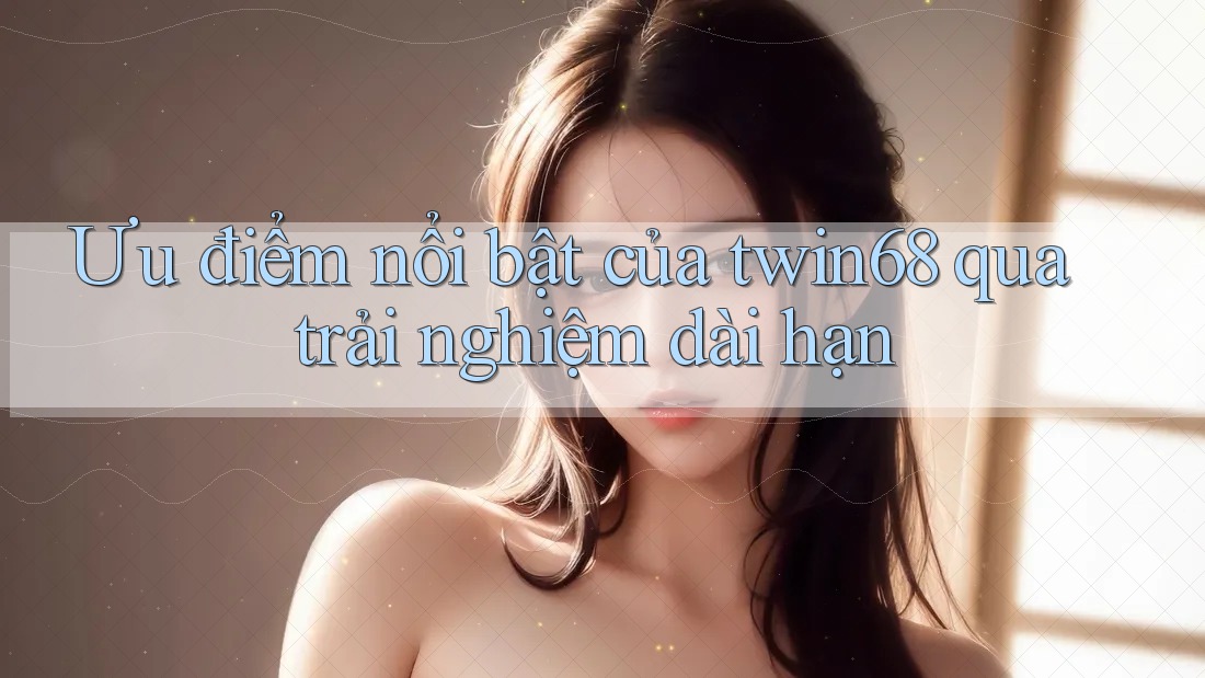 Ưu điểm nổi bật của twin68 qua trải nghiệm dài hạn Ưu điểm nổi bật của twin68 qua trải nghiệm dài hạn