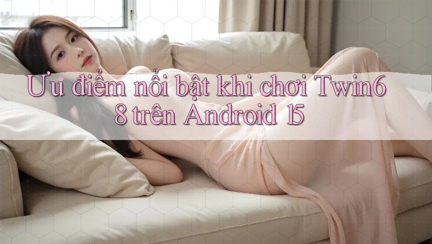 Ưu điểm nổi bật khi chơi Twin68 trên Android 15 Ưu điểm nổi bật khi chơi Twin68 trên Android 15