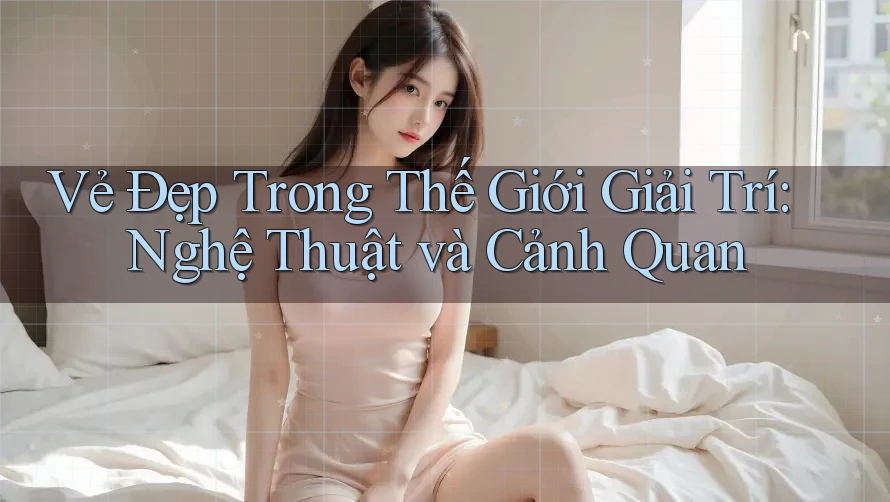 Vẻ Đẹp Trong Thế Giới Giải Trí: Nghệ Thuật và Cảnh Quan
