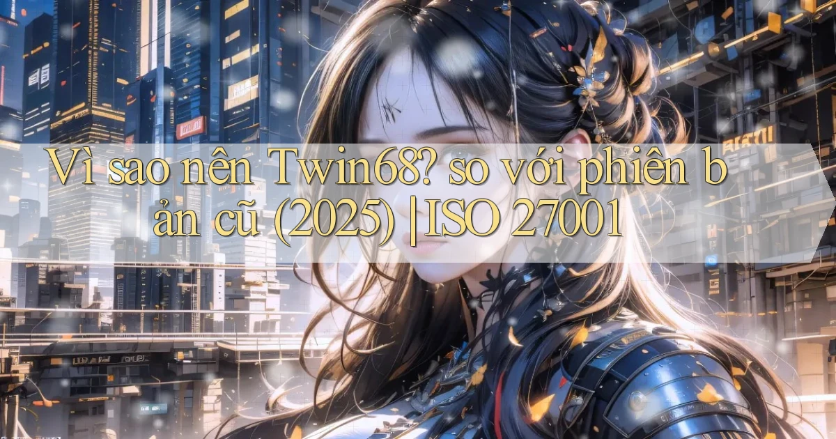 Vì sao nên Twin68 so với phiên bản cũ (2025) ISO 27001