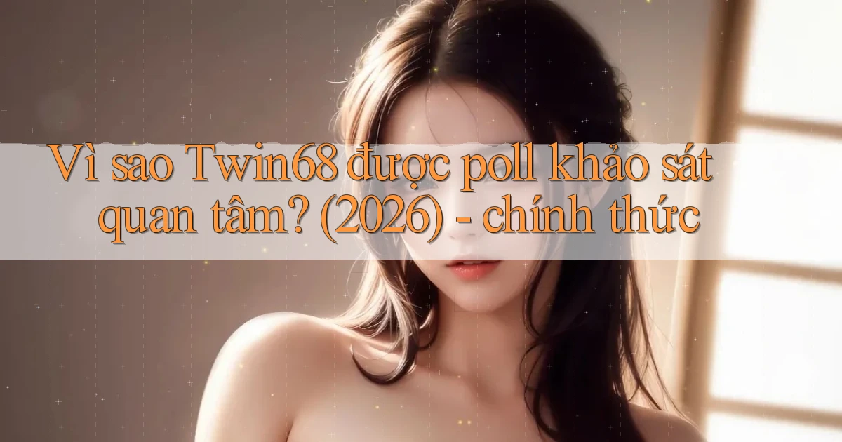Vì sao Twin68 được poll khảo sát quan tâm (2026)   chính thức
