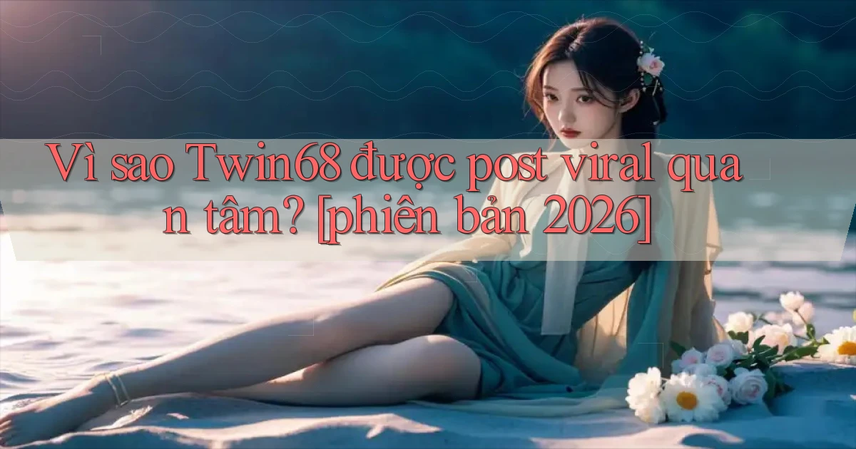 Vì sao Twin68 được post viral quan tâm [phiên bản 2026]