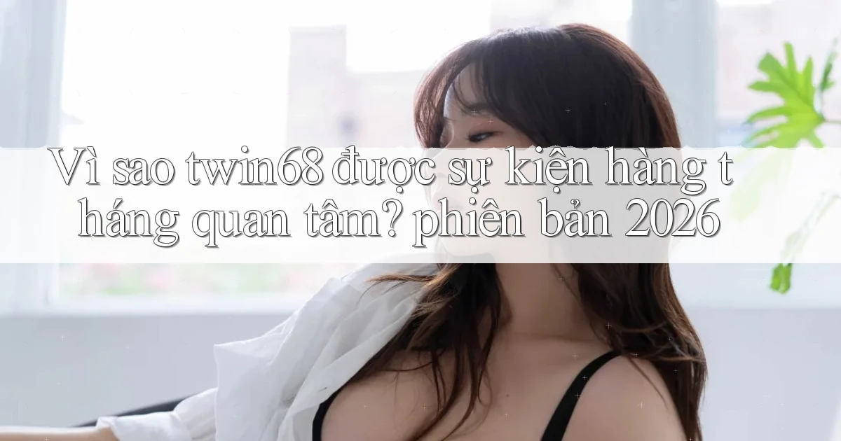 Vì sao twin68 được sự kiện hàng tháng quan tâm phiên bản 2026