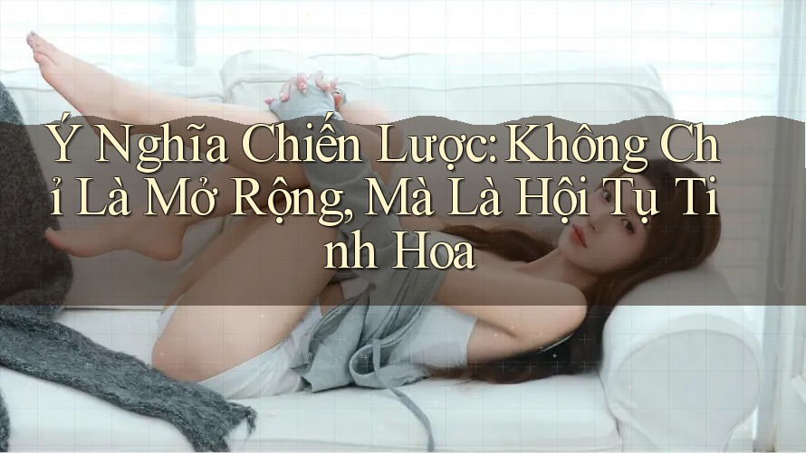 Ý Nghĩa Chiến Lược: Không Chỉ Là Mở Rộng, Mà Là Hội Tụ Tinh Hoa Ý Nghĩa Chiến Lược: Không Chỉ Là Mở Rộng, Mà Là Hội Tụ Tinh Hoa