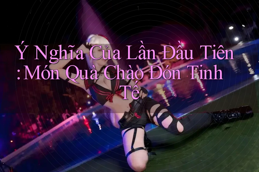 Ý Nghĩa Của Lần Đầu Tiên: Món Quà Chào Đón Tinh Tế Ý Nghĩa Của Lần Đầu Tiên: Món Quà Chào Đón Tinh Tế