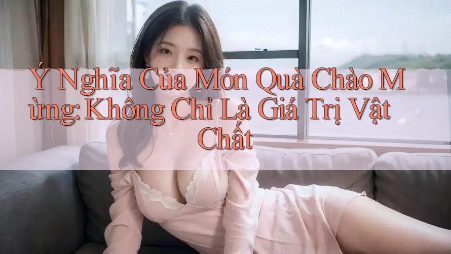 Ý Nghĩa Của Món Quà Chào Mừng: Không Chỉ Là Giá Trị Vật Chất