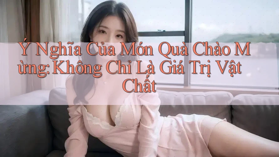 Ý Nghĩa Của Món Quà Chào Mừng: Không Chỉ Là Giá Trị Vật Chất
